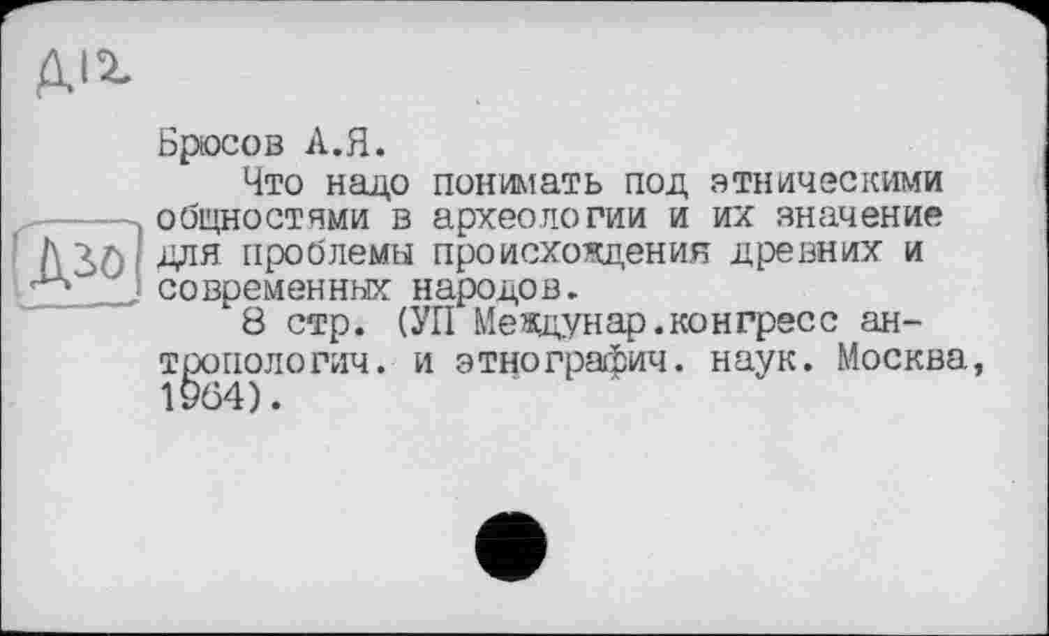 ﻿діг
■діо
Брюсов А.Я.
Что надо понимать под этническими общностями в археологии и их значение для проблемы происхождения древних и современных народов.
8 стр. (УП Междунар.конгресс антропологии. и этнографии, наук. Москва, 1964).